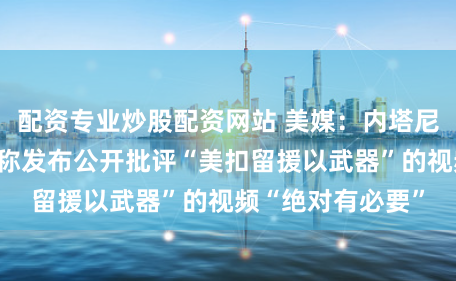 配资专业炒股配资网站 美媒:内塔尼亚胡再次发声,称发布公开批评“美扣留援以武器”的视频“绝对有必要”