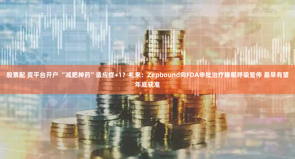 股票配 资平台开户 “减肥神药”适应症+1?礼来:Zepbound向FDA申批治疗睡眠呼吸暂停 最早有望年底获准