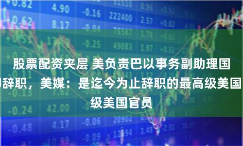 股票配资夹层 美负责巴以事务副助理国务卿辞职,美媒:是迄今为止辞职的最高级美国官员
