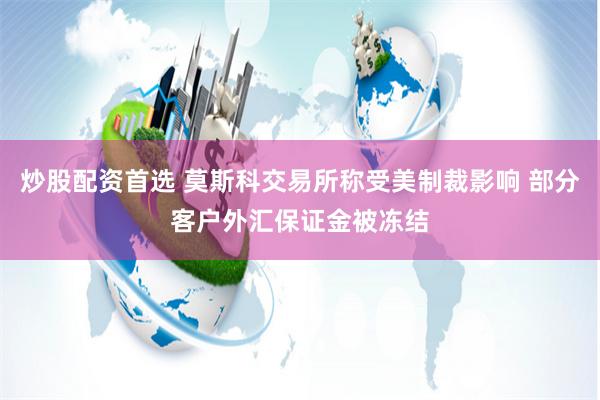 炒股配资首选 莫斯科交易所称受美制裁影响 部分客户外汇保证金被冻结