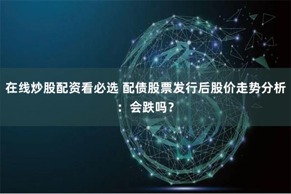在线炒股配资看必选 配债股票发行后股价走势分析:会跌吗?