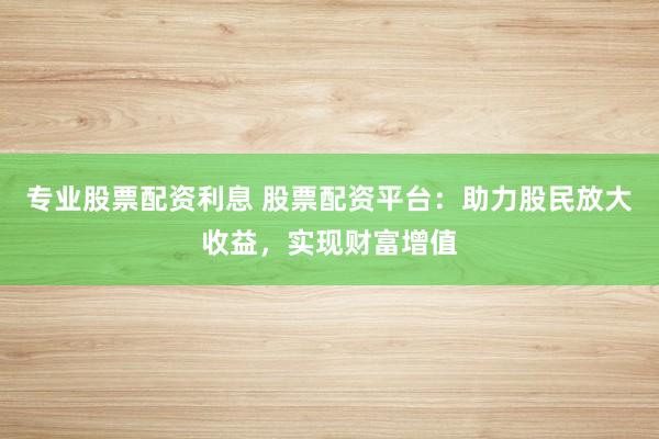 专业股票配资利息 股票配资平台:助力股民放大收益,实现财富增值