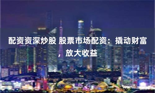 配资资深炒股 股票市场配资:撬动财富,放大收益