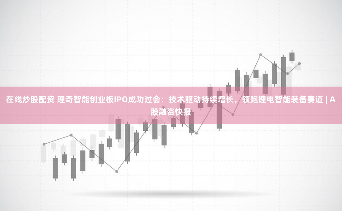 在线炒股配资 理奇智能创业板IPO成功过会：技术驱动持续增长，领跑锂电智能装备赛道 | A股融资快报