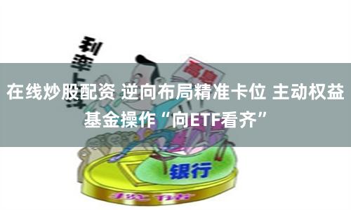 在线炒股配资 逆向布局精准卡位 主动权益基金操作“向ETF看齐”