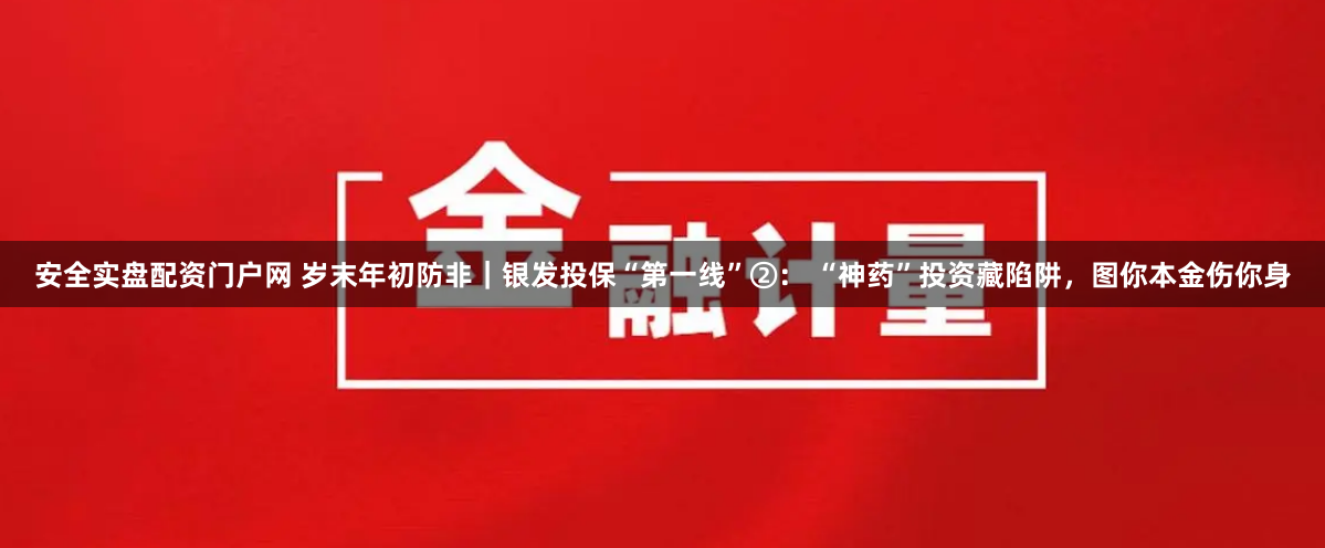安全实盘配资门户网 岁末年初防非｜银发投保“第一线”②： “神药”投资藏陷阱，图你本金伤你身